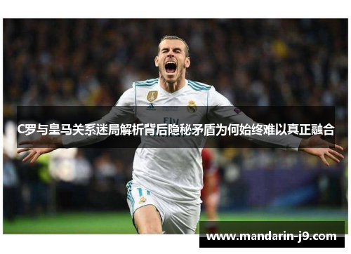 C罗与皇马关系迷局解析背后隐秘矛盾为何始终难以真正融合
