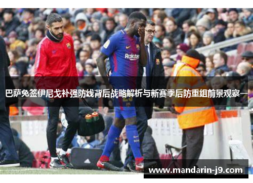 巴萨免签伊尼戈补强防线背后战略解析与新赛季后防重组前景观察一